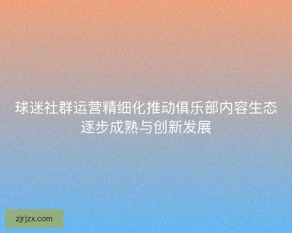 球迷社群运营精细化推动俱乐部内容生态逐步成熟与创新发展 球迷社群运营精细化推动俱乐部内容生态逐步成熟与创新发展