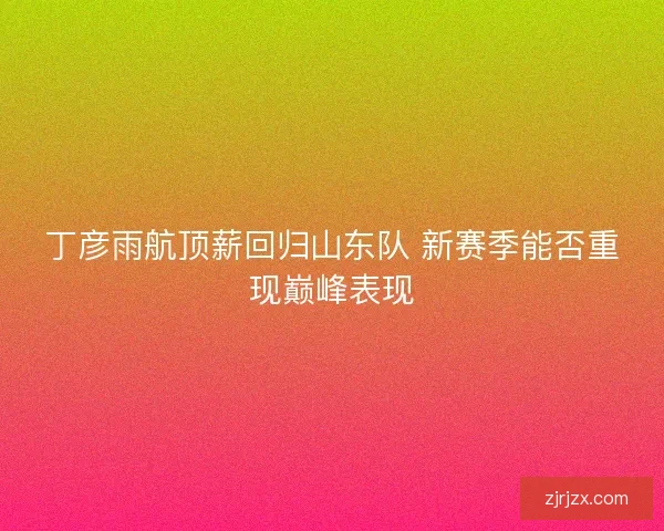 丁彦雨航顶薪回归山东队 新赛季能否重现巅峰表现 丁彦雨航顶薪回归山东队 新赛季能否重现巅峰表现