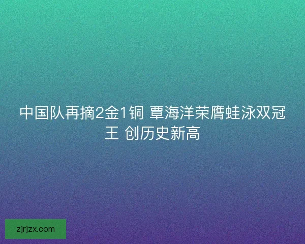 中国队再摘2金1铜 覃海洋荣膺蛙泳双冠王 创历史新高