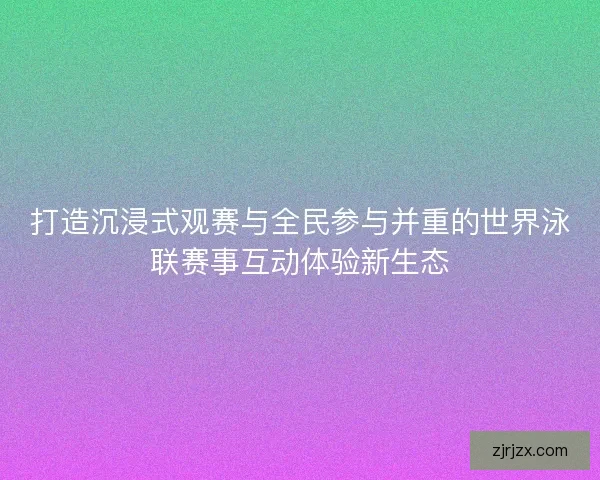 打造沉浸式观赛与全民参与并重的世界泳联赛事互动体验新生态