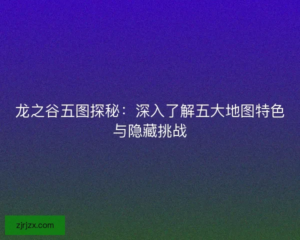 龙之谷五图探秘：深入了解五大地图特色与隐藏挑战