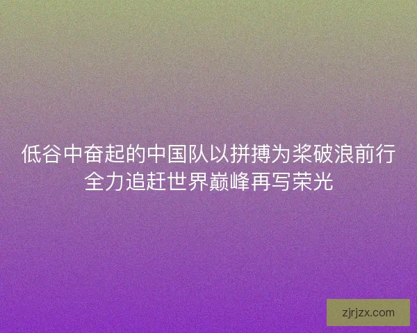低谷中奋起的中国队以拼搏为桨破浪前行全力追赶世界巅峰再写荣光