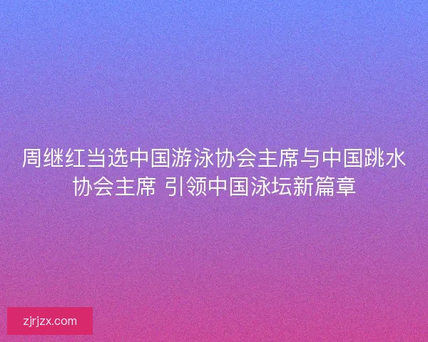 周继红当选中国游泳协会主席与中国跳水协会主席 引领中国泳坛新篇章