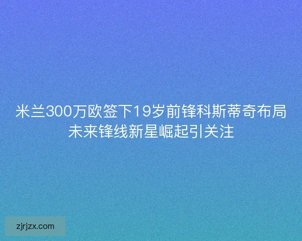 米兰300万欧签下19岁前锋科斯蒂奇布局未来锋线新星崛起引关注