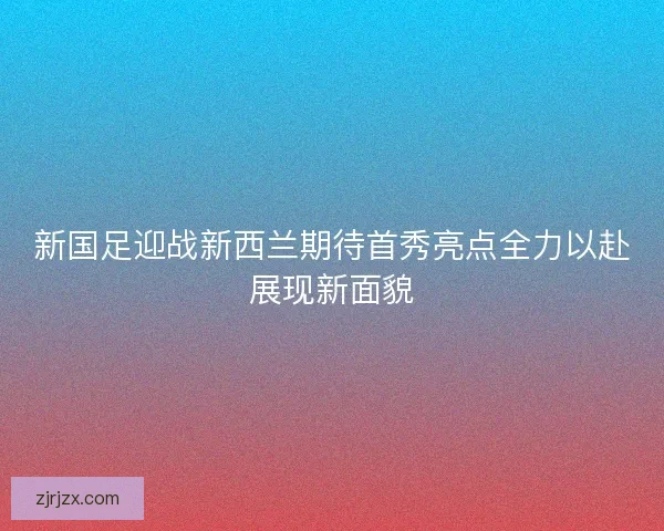 新国足迎战新西兰期待首秀亮点全力以赴展现新面貌