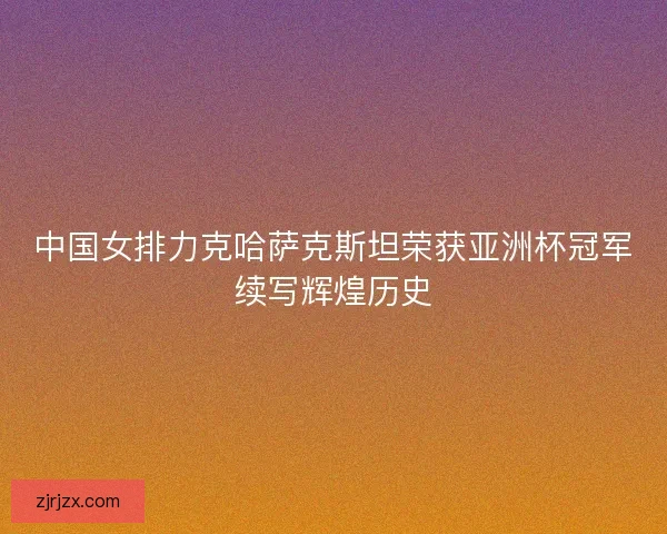 中国女排力克哈萨克斯坦荣获亚洲杯冠军续写辉煌历史