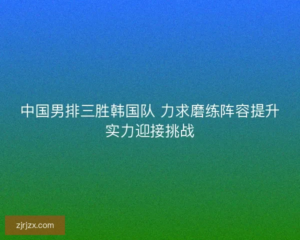 中国男排三胜韩国队 力求磨练阵容提升实力迎接挑战